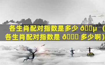 各生肖配对指数是多少 🐵 （各生肖配对指数是 🐛 多少啊）